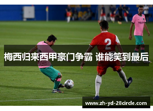 梅西归来西甲豪门争霸 谁能笑到最后